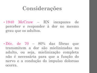 Considerações
• 1940 McCraw – RN incapazes de
perceber e responder à dor no mesmo
grau que os adultos.
• Déc. de 70 – 80% das fibras que
transmitem a dor são mielinizadas no
adulto, ou seja, mielinização completa
não é necessária para que a função do
nervo e a condução do impulso doloroso
ocorra.
 