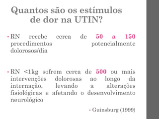 Quantos são os estímulos
de dor na UTIN?
• RN recebe cerca de 50 a 150
procedimentos potencialmente
dolorosos/dia
• RN <1kg sofrem cerca de 500 ou mais
intervenções dolorosas ao longo da
internação, levando a alterações
fisiológicas e afetando o desenvolvimento
neurológico
• Guinsburg (1999)
 