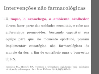 Intervenções não farmacológicas
• O toque, o aconchego, o ambiente acolhedor
devem fazer parte das unidades neonatais, e cabe aos
enfermeiros promovê-los, buscando capacitar sua
equipe para que, no momento oportuno, possam
implementar estratégias não farmacológicas do
manejo da dor, a fim de contribuir para o bem-estar
do RN.
• Perencin CC, Ribeiro CA. Tocando o prematuro: significado para auxiliares
técnicas de enfermagem. Rev. Bras. Enferm. 2011;64(5):817-23.
 