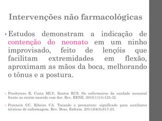 Intervenções não farmacológicas
• Estudos demonstram a indicação de
contenção do neonato em um ninho
improvisado, feito de lençóis que
facilitam extremidades em flexão,
aproximam as mãos da boca, melhorando
o tônus e a postura.
• Presbytero R, Costa MLV, Santos RCS. Os enfermeiros da unidade neonatal
frente ao recém-nascido com dor. Rev. RENE. 2010;11(1):125-32
• Perencin CC, Ribeiro CA. Tocando o prematuro: significado para auxiliares
técnicas de enfermagem. Rev. Bras. Enferm. 2011;64(5):817-23.
 