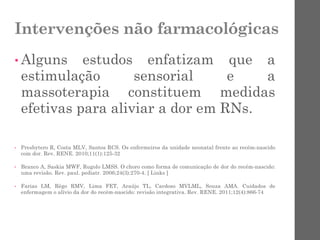Intervenções não farmacológicas
• Alguns estudos enfatizam que a
estimulação sensorial e a
massoterapia constituem medidas
efetivas para aliviar a dor em RNs.
• Presbytero R, Costa MLV, Santos RCS. Os enfermeiros da unidade neonatal frente ao recém-nascido
com dor. Rev. RENE. 2010;11(1):125-32
• Branco A, Saskia MWF, Rugolo LMSS. O choro como forma de comunicação de dor do recém-nascido:
uma revisão. Rev. paul. pediatr. 2006;24(3):270-4. [ Links ]
• Farias LM, Rêgo RMV, Lima FET, Araújo TL, Cardoso MVLML, Souza AMA. Cuidados de
enfermagem o alívio da dor do recém-nascido: revisão integrativa. Rev. RENE. 2011;12(4):866-74
 