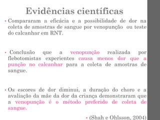 Evidências científicas
• Compararam a eficácia e a possibilidade de dor na
coleta de amostras de sangue por venopunção ou teste
do calcanhar em RNT.
• Conclusão que a venopunção realizada por
flebotomistas experientes causa menos dor que a
punção no calcanhar para a coleta de amostras de
sangue.
• Os escores de dor diminui, a duração do choro e a
avaliação da mãe da dor da criança demonstraram que
a venopunção é o método preferido de coleta de
sangue.
• (Shah e Ohlsson, 2004)
 