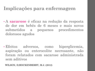 Implicações para enfermagem
• A sacarose é eficaz na redução da resposta
de dor em bebês de 6 meses e mais novos
submetidos a pequenos procedimentos
dolorosos agudos
• Efeitos adversos, como hiperglicemia,
aspiração ou enterocolite necrosante, não
foram relatados com sacarose administrada
sem aditivos
WILSON, D;HOCKENBERRY, M.J. (2012)
 