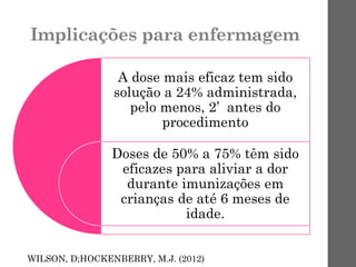 Implicações para enfermagem
A dose mais eficaz tem sido
solução a 24% administrada,
pelo menos, 2’ antes do
procedimento
Doses de 50% a 75% têm sido
eficazes para aliviar a dor
durante imunizações em
crianças de até 6 meses de
idade.
WILSON, D;HOCKENBERRY, M.J. (2012)
 