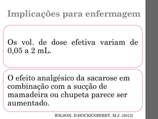 Implicações para enfermagem
Os vol. de dose efetiva variam de
0,05 a 2 mL.
O efeito analgésico da sacarose em
combinação com a sucção de
mamadeira ou chupeta parece ser
aumentado.
WILSON, D;HOCKENBERRY, M.J. (2012)
 