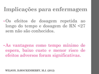 Implicações para enfermagem
• Os efeitos de dosagem repetida ao
longo do tempo e dosagem de RN <27
sem não são conhecidos.
• As vantagens como tempo mínimo de
espera, baixo custo e menor risco de
efeitos adversos foram significativas.
WILSON, D;HOCKENBERRY, M.J. (2012)
 