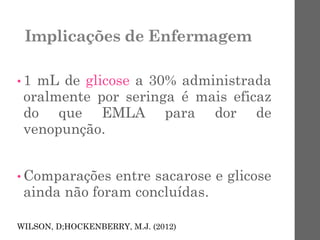 Implicações de Enfermagem
• 1 mL de glicose a 30% administrada
oralmente por seringa é mais eficaz
do que EMLA para dor de
venopunção.
• Comparações entre sacarose e glicose
ainda não foram concluídas.
WILSON, D;HOCKENBERRY, M.J. (2012)
 