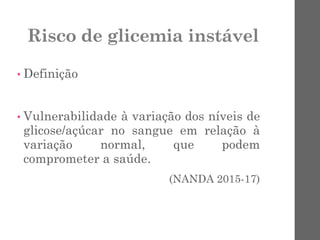 Risco de glicemia instável
• Definição
• Vulnerabilidade à variação dos níveis de
glicose/açúcar no sangue em relação à
variação normal, que podem
comprometer a saúde.
(NANDA 2015-17)
 