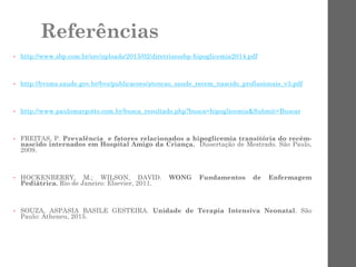 Referências
• http://www.sbp.com.br/src/uploads/2015/02/diretrizessbp-hipoglicemia2014.pdf
• http://bvsms.saude.gov.br/bvs/publicacoes/atencao_saude_recem_nascido_profissionais_v3.pdf
• http://www.paulomargotto.com.br/busca_resultado.php?busca=hipoglicemia&Submit=Buscar
• FREITAS, P. Prevalência e fatores relacionados a hipoglicemia transitória do recém-
nascido internados em Hospital Amigo da Criança. Dissertação de Mestrado. São Paulo,
2009.
• HOCKENBERRY, M.; WILSON, DAVID. WONG Fundamentos de Enfermagem
Pediátrica. Rio de Janeiro: Elsevier, 2011.
• SOUZA, ASPASIA BASILE GESTEIRA. Unidade de Terapia Intensiva Neonatal. São
Paulo: Atheneu, 2015.
 
