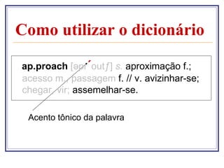 Como utilizar o dicionário

ap.proach [əpr´outƒ] s. aproximação f.;
acesso m., passagem f. // v. avizinhar-se;
chegar, vir; assemelhar-se.

 Acento tônico da palavra
 