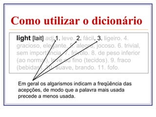 Como utilizar o dicionário
 light [lait] adj.1. leve. 2. fácil. 3. ligeiro. 4.
 gracioso, elegante. 5. alegre, jocoso. 6. trivial,
 sem importância. 7. frívolo. 8. de peso inferior
 (ao normal), leve ou fino (tecidos). 9. fraco
 (bebidas). 10. suave, brando. 11. fofo.

 Em geral os algarismos indicam a freqüência das
 acepções, de modo que a palavra mais usada
 precede a menos usada.
 