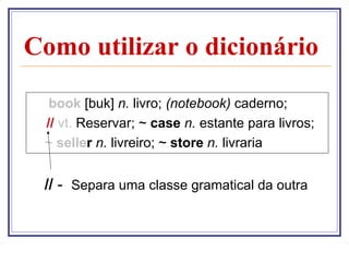 Como utilizar o dicionário

  book [buk] n. livro; (notebook) caderno;
 // vt. Reservar; ~ case n. estante para livros;
 ~ seller n. livreiro; ~ store n. livraria


 // - Separa uma classe gramatical da outra
 