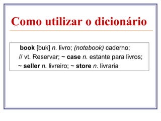 Como utilizar o dicionário

  book [buk] n. livro; (notebook) caderno;
 // vt. Reservar; ~ case n. estante para livros;
 ~ seller n. livreiro; ~ store n. livraria
 