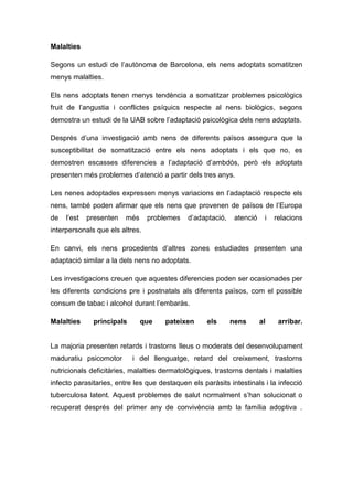 Malalties

Segons un estudi de l’autònoma de Barcelona, els nens adoptats somatitzen
menys malalties.

Els nens adoptats tenen menys tendència a somatitzar problemes psicològics
fruit de l’angustia i conflictes psíquics respecte al nens biològics, segons
demostra un estudi de la UAB sobre l’adaptació psicològica dels nens adoptats.

Després d’una investigació amb nens de diferents països assegura que la
susceptibilitat de somatització entre els nens adoptats i els que no, es
demostren escasses diferencies a l’adaptació d’ambdós, però els adoptats
presenten més problemes d’atenció a partir dels tres anys.

Les nenes adoptades expressen menys variacions en l’adaptació respecte els
nens, també poden afirmar que els nens que provenen de països de l’Europa
de   l’est   presenten   més     problemes   d’adaptació,    atenció    i   relacions
interpersonals que els altres.

En canvi, els nens procedents d’altres zones estudiades presenten una
adaptació similar a la dels nens no adoptats.

Les investigacions creuen que aquestes diferencies poden ser ocasionades per
les diferents condicions pre i postnatals als diferents països, com el possible
consum de tabac i alcohol durant l’embaràs.

Malalties     principals       que    pateixen      els     nens       al    arribar.


La majoria presenten retards i trastorns lleus o moderats del desenvolupament
maduratiu psicomotor       i del llenguatge, retard del creixement, trastorns
nutricionals deficitàries, malalties dermatològiques, trastorns dentals i malalties
infecto parasitaries, entre les que destaquen els paràsits intestinals i la infecció
tuberculosa latent. Aquest problemes de salut normalment s’han solucionat o
recuperat després del primer any de convivència amb la família adoptiva .
 