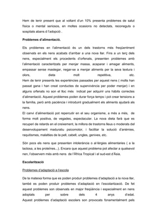 Hem de tenir present que al voltant d’un 10% presenta problemes de salut
física o mental seriosos, en moltes ocasions no detectats, reconeguts o
sospitats abans d l’adopció .

Problemes d’alimentació.

Els problemes en l’alimentació és un dels trastorns més freqüentment
observats en els nens acabats d’arribar a una nova llar. Fins a un terç dels
nens, especialment els procedents d’orfenats, presenten problemes amb
l’alimentació caracteritzats per menjar massa, acaparar i amagar aliments,
empassar sense mastegar, negar-se a menjar aliments per la seva textura i
olors,             dieta              molt                 repetitiva,        etc.
Hem de tenir presents les experiències passades per aquest nens ( molts han
passat gana i han creat conductes de supervivència per poder menjar) i en
alguns orfenats no son el lloc més indicat per adquirir uns hàbits correctes
d’alimentació. Aquest problemes poden durar força temps i pot crear tensions a
la família, però amb paciència i introduint gradualment els aliments ajudarà als
nens.
El canvi d’alimentació pot repercutir en el seu organisme, a més a més, de
forma molt positiva, de vegades, espectacular. La nova dieta farà que es
recuperi de retards en el creixement, la millora de trastorns lleus o moderats del
desenvolupament maduratiu psicomotor, i facilitar la solució d’anèmies,
raquitismes, malalties de la pell, cabell, ungles, genives, etc.

Són pocs els nens que presenten intolerància o al·lèrgies alimentaries ( a la
lactosa, a les proteïnes...). Encara que aquest problema pot afectar a qualsevol
nen, l’observem més amb nens de l’Àfrica Tropical i el sud-est d’Àsia.

Escolarització

Problemes d’adaptació a l’escola

De la mateixa forma que es poden produir problemes d’adaptació a la nova llar,
també es poden produir problemes d’adaptació en l’escolarització. De fet
aquest problemes son observats en major freqüència i especialment en nens
adoptats         per        sobre         dels         4           anys   d’edat.
Aquest problemes d’adaptació escolars son provocats fonamentalment pels
 