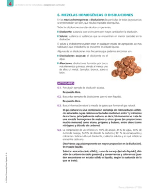 4 La materia en la naturaleza. Adaptación curricular
Física y Química 2º ESO
©
Oxford
University
Press
España,
S.
A.
6.	MEZCLAS HOMOGÉNEAS O DISOLUCIONES
En las mezclas homogéneas o disoluciones las partículas de todas las sustancias
se entremezclan tan bien, que resulta imposible distinguirlas.
Todas las disoluciones constan de dos componentes:
❚
❚ Disolvente: sustancia que se encuentra en mayor cantidad en la disolución.
❚
❚ Soluto: sustancia o sustancias que se encuentran en menor cantidad en la
disolución.
El soluto y el disolvente pueden estar en cualquier estado de agregación. Lo más
habitual es que el disolvente se encuentre en estado líquido.
Algunas de las disoluciones más frecuentes que podemos encontrar son:
❚
❚ Disoluciones acuosas: el disolvente es el
agua.
❚
❚ Aleaciones: disoluciones formadas por dos o
más elementos químicos, siendo al menos uno
de ellos un metal. Ejemplos: bronce, acero o
latón.
ACTIVIDADES
6.1.	 Pon algún ejemplo de disolución acuosa.
Respuesta libre.
6.2.	 Busca dos ejemplos de disoluciones que no sean líquidas.
Respuesta libre.
6.3.	 Busca información sobre la mezcla de gases que forman el gas natural.
El gas natural es una combinación compleja de hidrocarburos alifáti-
cos saturados cuyas cadenas carbonadas contienen entre 1 y 4 átomos
de carbono, principalmente metano; es decir, básicamente se trata de
una mezcla homogénea de metano y otros gases (en proporciones
mucho menores) como etano, propano y butano, entre otros (como
nitrógeno y dióxido de carbono).
6.4.	 La composición de un refresco es: 10 
% de azúcar, 45 
% de agua, 30 
% de
zumo de naranja, 14,9 
% de dióxido de carbono y 0,1 
% de conservantes y
colorantes. Indica cuál es el disolvente, cuáles los solutos y en qué estado se
encuentra cada uno.
Disolvente: agua (componente en mayor proporción en la disolución).
En estado líquido.
Solutos: azúcar (estado sólido), zumo de naranja (estado líquido), dió-
xido de carbono (estado gaseoso) y conservantes y colorantes (pue-
den encontrarse en estado sólido o líquido, según la sustancia de la
que se trate).
001_020_LPAC_FYQ2_Unidad_04.indd 12 19/02/16 09:22
 