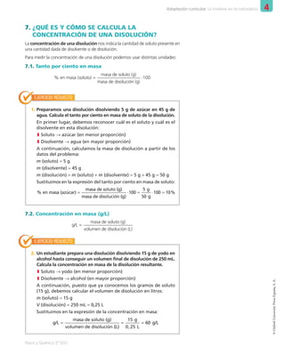 4
Adaptación curricular. La materia en la naturaleza
Física y Química 2º ESO
©
Oxford
University
Press
España,
S.
A.
7.	¿QUÉ ES Y CÓMO SE CALCULA LA
CONCENTRACIÓN DE UNA DISOLUCIÓN?
La concentración de una disolución nos indica la cantidad de soluto presente en
una cantidad dada de disolvente o de disolución.
Para medir la concentración de una disolución podemos usar distintas unidades:
7.1. Tanto por ciento en masa
% en masa (soluto) =
masa de soluto (g)
masa de disolución (g)
⋅100
1.	Preparamos una disolución disolviendo 5 g de azúcar en 45 g de
agua. Calcula el tanto por ciento en masa de soluto de la disolución.
En primer lugar, debemos reconocer cuál es el soluto y cuál es el
disolvente en esta disolución:
❚
❚ Soluto → azúcar (en menor proporción)
❚
❚ Disolvente → agua (en mayor proporción)
A continuación, calculamos la masa de disolución a partir de los
datos del problema:
m (soluto) = 5 g
m (disolvente) = 45 g
m (disolución) = m (soluto) + m (disolvente) = 5 g + 45 g = 50 g
Sustituimos en la expresión del tanto por ciento en masa de soluto:
% en masa (azúcar) =
masa de soluto (g)
masa de disolución (g)
⋅100 =
5 g
50 g
⋅100 = 10%
EJERCICIO RESUELTO
2.	Un estudiante prepara una disolución disolviendo 15 g de yodo en
alcohol hasta conseguir un volumen final de disolución de 250 mL.
Calcula la concentración en masa de la disolución resultante.
❚
❚ Soluto → yodo (en menor proporción)
❚
❚ Disolvente → alcohol (en mayor proporción)
A continuación, puesto que ya conocemos los gramos de soluto
(15 g), debemos calcular el volumen de disolución en litros:
m (soluto) = 15 g
V (disolución) = 250 mL = 0,25 L
Sustituimos en la expresión de la concentración en masa:
g/L =
masa de soluto (g)
volumen de disolución (L)
=
15 g
0,25 L
= 60 g/L
EJERCICIO RESUELTO
7.2. Concentración en masa (g/L)
g/L =
masa de soluto (g)
volumen de disolución (L)
001_020_LPAC_FYQ2_Unidad_04.indd 13 19/02/16 09:22
 