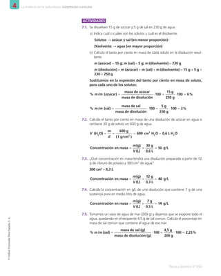 4 La materia en la naturaleza. Adaptación curricular
Física y Química 2º ESO
©
Oxford
University
Press
España,
S.
A.
ACTIVIDADES
7.1.	 Se disuelven 15 g de azúcar y 5 g de sal en 230 g de agua.
a)	Indica cuál o cuáles son los solutos y cuál es el disolvente.
Solutos → azúcar y sal (en menor proporción)
Disolvente → agua (en mayor proporción)
b)	Calcula el tanto por ciento en masa de cada soluto en la disolución resul-
tante.
m (azúcar) = 15 g; m (sal) = 5 g; m (disolvente) = 230 g
m (disolución) = m (azúcar) + m (sal) + m (disolvente) = 15 g + 5 g +
230 = 250 g
Sustituimos en la expresión del tanto por ciento en masa de soluto,
para cada uno de los solutos:
% m/m (azúcar) =
masa de azúcar
masa de disolución
⋅100 =
15 g
250 g
⋅100 = 6%
% m/m (sal) =
masa de sal
masa de disolución
⋅100 =
5 g
250 g
⋅100 = 2%
7.2.	 Calcula el tanto por ciento en masa de una disolución de azúcar en agua si
contiene 30 g de soluto en 600 g de agua.
V (H2
O) =
m
d
=
600 g
(1 g/cm3
)
= 600 cm3
H2
O = 0,6 L H2
O
Concentración en masa =
m(g)
V (L)
=
30 g
0,6 L
= 50 g/L
7.3.	 ¿Qué concentración en masa tendrá una disolución preparada a partir de 12
g de cloruro de potasio y 300 cm3
de agua?
300 cm3
= 0,3 L
Concentración en masa =
m(g)
V (L)
=
12 g
0,3 L
= 40 g/L
7.4.	 Calcula la concentración en g/L de una disolución que contiene 7 g de una
sustancia pura en medio litro de agua.
Concentración en masa =
m(g)
V (L)
=
7 g
0,5 L
= 14 g/L
7.5.	 Tomamos un vaso de agua de mar (200 g) y dejamos que se evapore todo el
agua, quedando en el recipiente 4,5 g de sal común. Calcula el porcentaje en
masa de sal común que contiene el agua de ese mar.
% m/m (sal) =
masa de sal (g)
masa de disolución (g)
⋅100 =
4,5 g 
200 g
⋅100 = 2,25%
001_020_LPAC_FYQ2_Unidad_04.indd 14 19/02/16 09:22
 