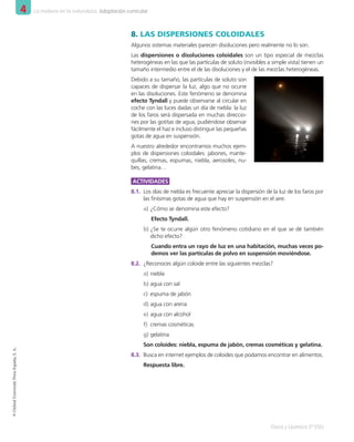 4 La materia en la naturaleza. Adaptación curricular
Física y Química 2º ESO
©
Oxford
University
Press
España,
S.
A.
8.	LAS DISPERSIONES COLOIDALES
Algunos sistemas materiales parecen disoluciones pero realmente no lo son.
Las dispersiones o disoluciones coloidales son un tipo especial de mezclas
heterogéneas en las que las partículas de soluto (invisibles a simple vista) tienen un
tamaño intermedio entre el de las disoluciones y el de las mezclas heterogéneas.
Debido a su tamaño, las partículas de soluto son
capaces de dispersar la luz, algo que no ocurre
en las disoluciones. Este fenómeno se denomina
efecto Tyndall y puede observarse al circular en
coche con las luces dadas un día de niebla: la luz
de los faros será dispersada en muchas direccio-
nes por las gotitas de agua, pudiéndose observar
fácilmente el haz e incluso distinguir las pequeñas
gotas de agua en suspensión.
A nuestro alrededor encontramos muchos ejem-
plos de dispersiones coloidales: jabones, mante-
quillas, cremas, espumas, niebla, aerosoles, nu-
bes, gelatina…
ACTIVIDADES
8.1.	 Los días de niebla es frecuente apreciar la dispersión de la luz de los faros por
las finísimas gotas de agua que hay en suspensión en el aire.
a)	¿Cómo se denomina este efecto?
Efecto Tyndall.
b)	¿Se te ocurre algún otro fenómeno cotidiano en el que se dé también
dicho efecto?
Cuando entra un rayo de luz en una habitación, muchas veces po-
demos ver las partículas de polvo en suspensión moviéndose.
8.2.	 ¿Reconoces algún coloide entre las siguientes mezclas?
a)	niebla
b)	agua con sal
c)	 espuma de jabón
d)	agua con arena
e)	agua con alcohol
f)	 cremas cosméticas
g)	gelatina
Son coloides: niebla, espuma de jabón, cremas cosméticas y gelatina.
8.3.	 Busca en internet ejemplos de coloides que podamos encontrar en alimentos.
Respuesta libre.
001_020_LPAC_FYQ2_Unidad_04.indd 16 19/02/16 09:22
 