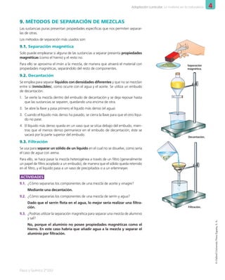 4
Adaptación curricular. La materia en la naturaleza
Física y Química 2º ESO
©
Oxford
University
Press
España,
S.
A.
9. MÉTODOS DE SEPARACIÓN DE MEZCLAS
Las sustancias puras presentan propiedades específicas que nos permiten separar-
las de otras.
Los métodos de separación más usados son:
9.1. Separación magnética
Solo puede emplearse si alguna de las sustancias a separar presenta propiedades
magnéticas (como el hierro) y el resto no.
Para ello se aproxima el imán a la mezcla, de manera que atraerá el material con
propiedades magnéticas, separándolo del resto de componentes.
9.2. Decantación
Se emplea para separar líquidos con densidades diferentes y que no se mezclan
entre sí (inmiscibles), como ocurre con el agua y el aceite. Se utiliza un embudo
de decantación.
1. Se vierte la mezcla dentro del embudo de decantación y se deja reposar hasta
que las sustancias se separen, quedando una encima de otra.
2. Se abre la llave y pasa primero el líquido más denso (el agua).
3. Cuando el líquido más denso ha pasado, se cierra la llave para que el otro líqui-
do no pase.
4. El líquido más denso queda en un vaso que se sitúa debajo del embudo, mien-
tras que el menos denso permanece en el embudo de decantación; éste se
sacará por la parte superior del embudo.
9.3. Filtración
Se usa para separar un sólido de un líquido en el cual no se disuelve, como sería
el caso de agua con arena.
Para ello, se hace pasar la mezcla heterogénea a través de un filtro (generalmente
un papel de filtro acoplado a un embudo), de manera que el sólido queda retenido
en el filtro, y el líquido pasa a un vaso de precipitados o a un erlenmeyer.
ACTIVIDADES
9.1. ¿Cómo separarías los componentes de una mezcla de aceite y vinagre?
Mediante una decantación.
9.2. ¿Cómo separarías los componentes de una mezcla de serrín y agua?
Dado que el serrín flota en el agua, lo mejor sería realizar una filtra-
ción.
9.3. ¿Podrías utilizar la separación magnética para separar una mezcla de aluminio
y sal?
No, porque el aluminio no posee propiedades magnéticas como el
hierro. En este caso habría que añadir agua a la mezcla y separar el
aluminio por filtración.
Separación
magnética.
Decantación.
Filtración.
001_020_LPAC_FYQ2_Unidad_04.indd 17 19/02/16 09:22
 