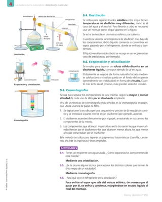 4 La materia en la naturaleza. Adaptación curricular
Física y Química 2º ESO
©
Oxford
University
Press
España,
S.
A.
9.4. Destilación
Se utiliza para separar líquidos solubles entre sí que tienen
temperaturas de ebullición muy diferentes, como es el
caso del agua y el alcohol. Para llevarla a cabo es necesario
usar un montaje como el que aparece en la figura.
Se echa la mezcla en un matraz esférico y se calienta.
Cuando se alcanza la temperatura de ebullición más baja de
los componentes, dicho líquido comienza a convertirse en
vapor, pasando por el refrigerante, donde se enfriará y con-
densará.
El líquido resultante (destilado) se recoge en un recipiente (un
vaso de precipitados, por ejemplo).
9.5. Evaporación y cristalización
Se emplea para separar un soluto sólido disuelto en un
disolvente líquido, como por ejemplo la sal en agua.
El disolvente se evapora (de forma natural o forzada median-
te calefacción) y el sólido queda en el fondo del recipiente
(generalmente un cristalizador) en forma de cristales. Cuan-
to más lento sea el proceso, más grandes serán los cristales.
9.6. Cromatografía
Se usa para separar los componentes de una mezcla, según la mayor o menor
afinidad de cada uno de ellos por el disolvente empleado.
Una de las técnicas de cromatografía más sencillas es la cromatografía en papel,
que utiliza una tira de papel de filtro.
1. Se deposita en la tira de papel una pequeñísima porción de la mezcla (un punti-
to) y se introduce la parte inferior en un disolvente (por ejemplo, alcohol).
2. El disolvente ascenderá lentamente por el papel, arrastrando en su camino los
componentes de la mezcla.
3. Los componentes que alcancen mayor altura en la tira serán los que mayor afi-
nidad tenían por el disolvente y los que alcancen menor altura, los que menor
afinidad presentaban por el disolvente.
Este método se utiliza para separar los pigmentos fotosintéticos (clorofila, carote-
nos, etc.) de las espinacas y otros vegetales.
ACTIVIDADES
9.4. Tienes un recipiente con agua salada. ¿Cómo separarías los componentes de
esta mezcla?
Mediante una cristalización.
9.5. ¿Se te ocurre alguna técnica para separar los distintos colores que forman la
tinta negra de un rotulador?
Mediante cromatografía.
9.6. ¿Para qué sirve el refrigerante en la destilación?
Para enfriar el vapor que sale del matraz esférico, de manera que al
pasar por él, se enfría y condensa, recogiéndose en estado líquido al
final del montaje.
Cromatografía.
Evaporación y cristalización.
concentración filtración
cristalización
colector
cabeza de destilación
termómetro
salida
de agua
entrada
de agua
refrigerante
destilado
Destilación.
001_020_LPAC_FYQ2_Unidad_04.indd 18 19/02/16 09:22
 