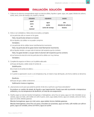 4
Adaptación curricular. La materia en la naturaleza
Física y Química 2º ESO
©
Oxford
University
Press
España,
S.
A.
1.	 Coloca en la columna correspondiente según se trate de sólidos, líquidos o gases: agua, aire, papel, dióxido de carbono,
aceite, acero, zumo de naranja, oro, butano y mármol.
SÓLIDOS LÍQUIDOS GASES
papel
acero
oro
mármol
agua
aceite
zumo de naranja
aire
dióxido de carbono
butano
2.	 Indica si son verdaderos o falsos estos enunciados y corrígelos:
a)	Las partículas sólo se mueven en los gases.
Falso, las partículas siempre se mueven.
b)	Los líquidos y los sólidos no se pueden comprimir.
Verdadero.
c)	 Las partículas de los sólidos tienen total libertad de movimiento.
Falso, las partículas de los gases tienen total libertad de movimiento.
d)	Los líquidos tienden a ocupar todo el volumen del recipiente que los contiene.
Falso, los gases tienden a ocupar todo el volumen del recipiente que los contiene.
e)	Las fuerzas de atracción entre las partículas de los sólidos son muy intensas.
Verdadero.
3.	 Completa los espacios en blanco con la palabra adecuada:
a)	El paso de líquido a sólido recibe el nombre de …………………………….
Solidificación.
b)	La fusión es el cambio de sólido a …………………………..
Líquido.
c)	 Cuando la vaporización ocurre a una temperatura fija, en toda la masa del líquido y de forma violenta se denomina
…………………………………….
Ebullición.
d)	El paso de gas a sólido se denomina ………………………………………..
Sublimación inversa o regresiva.
4.	 ¿Qué proceso ocurre para que podamos percibir el olor de un perfume cuyo frasco está abierto?
Se produce un cambio de estado de líquido a gas (vaporización). Puesto que está ocurriendo a temperatura
ambiente y no a la temperatura de ebullición, se trata de una evaporación.
5.	 Clasifica según se trate de mezclas homogéneas o heterogéneas: arena fina con grava, agua con miel, chocolate con pi-
catostes, agua con hielo, café molido con café en grano, acero, agua salada, bronce, agua con cereales, arena con hierro,
agua con aceite, bebidas gaseosas.
Mezclas homogéneas: agua con miel, acero, agua salada, bronce, bebidas gaseosas.
Mezclas heterogéneas: arena fina con grava, chocolate con picatostes, agua con hielo, café molido con café en
grano, agua con cereales, arena con hierro, agua con aceite.
EVALUACIÓN. SOLUCIÓN
001_020_LPAC_FYQ2_Unidad_04.indd 19 19/02/16 09:22
 