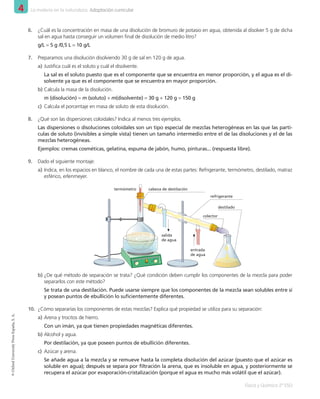 4 La materia en la naturaleza. Adaptación curricular
Física y Química 2º ESO
©
Oxford
University
Press
España,
S.
A.
6.	 ¿Cuál es la concentración en masa de una disolución de bromuro de potasio en agua, obtenida al disolver 5 g de dicha
sal en agua hasta conseguir un volumen final de disolución de medio litro?
g/L = 5 g /0,5 L = 10 g/L
7.	 Preparamos una disolución disolviendo 30 g de sal en 120 g de agua.
a)	Justifica cuál es el soluto y cuál el disolvente.
La sal es el soluto puesto que es el componente que se encuentra en menor proporción, y el agua es el di-
solvente ya que es el componente que se encuentra en mayor proporción.
b)	Calcula la masa de la disolución.
m (disolución) = m (soluto) + m(disolvente) = 30 g + 120 g = 150 g
c)	 Calcula el porcentaje en masa de soluto de esta disolución.
8.	 ¿Qué son las dispersiones coloidales? Indica al menos tres ejemplos.
Las dispersiones o disoluciones coloidales son un tipo especial de mezclas heterogéneas en las que las partí-
culas de soluto (invisibles a simple vista) tienen un tamaño intermedio entre el de las disoluciones y el de las
mezclas heterogéneas.
Ejemplos: cremas cosméticas, gelatina, espuma de jabón, humo, pinturas... (respuesta libre).
9.	 Dado el siguiente montaje:
a)	Indica, en los espacios en blanco, el nombre de cada una de estas partes: Refrigerante, termómetro, destilado, matraz
esférico, erlenmeyer.
colector
cabeza de destilación
termómetro
salida
de agua
entrada
de agua
refrigerante
destilado
b)	¿De qué método de separación se trata? ¿Qué condición deben cumplir los componentes de la mezcla para poder
separarlos con este método?
Se trata de una destilación. Puede usarse siempre que los componentes de la mezcla sean solubles entre sí
y posean puntos de ebullición lo suficientemente diferentes.
10.	 ¿Cómo separarías los componentes de estas mezclas? Explica qué propiedad se utiliza para su separación:
a)	Arena y trocitos de hierro.
Con un imán, ya que tienen propiedades magnéticas diferentes.
b)	Alcohol y agua.
Por destilación, ya que poseen puntos de ebullición diferentes.
c)	 Azúcar y arena.
Se añade agua a la mezcla y se remueve hasta la completa disolución del azúcar (puesto que el azúcar es
soluble en agua); después se separa por filtración la arena, que es insoluble en agua, y posteriormente se
recupera el azúcar por evaporación-cristalización (porque el agua es mucho más volátil que el azúcar).
001_020_LPAC_FYQ2_Unidad_04.indd 20 19/02/16 09:22
 