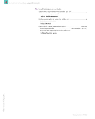 4 La materia en la naturaleza. Adaptación curricular
Física y Química 2º ESO
©
Oxford
University
Press
España,
S.
A.
1.6.	 Completa los siguientes enunciados:
a)	La materia se presenta en tres estados, que son: ………………………..,
……………………………. y …………………………..
Sólido, líquido y gaseoso.
b)	Algunos ejemplos de sustancias sólidas son: …………………………. y
………………………….
Respuesta libre
c)	 En nuestro cuerpo podemos encontrar ………………………. como los
huesos y los músculos, ………………………….. como la sangre y la orina,
y como el aire que contiene nuestros pulmones.
Sólidos; líquidos; gases
001_020_LPAC_FYQ2_Unidad_04.indd 4 19/02/16 09:22
 