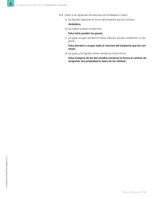 4 La materia en la naturaleza. Adaptación curricular
Física y Química 2º ESO
©
Oxford
University
Press
España,
S.
A.
2.3.	 Indica si las siguientes afirmaciones son verdaderas o falsas:
a)	Los líquidos adquieren la forma del recipiente que los contiene.
Verdadera.
b)	Los sólidos pueden comprimirse.
Falsa (sólo pueden los gases).
c)	 Los gases ocupan siempre el mismo volumen aunque cambiemos su reci-
piente.
Falsa (tienden a ocupar todo el volumen del recipiente que los con-
tiene).
d)	Los gases y los líquidos tienen siempre la misma forma.
Falsa (ninguno de los dos estados mantiene la forma al cambiar de
recipiente. Esa propiedad es típica de los sólidos).
001_020_LPAC_FYQ2_Unidad_04.indd 6 19/02/16 09:22
 