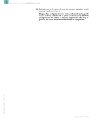 4 La materia en la naturaleza. Adaptación curricular
Física y Química 2º ESO
©
Oxford
University
Press
España,
S.
A.
3.2.	 Explica la siguiente afirmación: «El agua no se comprime al apretar el émbolo
de una jeringuilla, pero el aire sí».
El agua, al ser un líquido, tiene sus moléculas bastante juntas, por lo
que no podemos juntarlas más al aplicar una fuerza sobre el émbolo
de la jeringuilla. En cambio, en los gases las partículas están muy se-
paradas, por lo que al ejercer la fuerza externa es fácil juntarlas.
001_020_LPAC_FYQ2_Unidad_04.indd 8 19/02/16 09:22
 