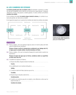 4
Adaptación curricular. La materia en la naturaleza
Física y Química 2º ESO
©
Oxford
University
Press
España,
S.
A.
4. LOS CAMBIOS DE ESTADO
La materia puede pasar de un estado a otro. Por ejemplo, si sacamos un cubito
de hielo del congelador, éste se derrite y se transforma en agua líquida. Si después
calentamos el agua, ésta pasará a estado gaseoso. A estos cambios se les llama
cambios de estado.
En los cambios de estado la materia sigue siendo la misma, no cambia la sus-
tancia de partida, tan sólo varía su estado.
En el siguiente esquema se muestran los nombres de todos los cambios de estado:
SÓLIDO LÍQUIDO GAS
Sublimación
Fusión Vaporización
Solidiﬁcación Condensación
Sublimación
inversa o regresiva
ACTIVIDADES
4.1. Piensa y explica: ¿Por qué aparecen algunas veces en invierno placas de hielo
sobre el asfalto de las carreteras?
Porque al bajar mucho la temperatura ambiental, por debajo de 0o
C,
el agua pasa a estado sólido, transformándose en hielo.
4.2. Piensa y explica: ¿Por qué se empaña el espejo de nuestro baño cuando nos
duchamos?
Porque el vapor de agua que se forma, condensa sobre su superficie
al estar ésta más fría.
4.3. Completa los espacios en blanco:
a) El paso de sólido a líquido recibe el nombre de …………………………….
Fusión.
b) La solidificación es el cambio de líquido a …………………………..
Sólido.
c) Cuando se derrite el hielo, decimos que se ha ……………………………..
Fundido.
d) El paso de gas a líquido se denomina ………………………………………..
Condensación.
e) Cuando una sustancia pasa de un estado a otro diferente se dice que ha
experimentado un …………………………..
Cambio de estado.
El hielo seco (CO2
sólido) pasa directa-
mente de estado sólido a gaseoso sin
pasar por el estado líquido.
001_020_LPAC_FYQ2_Unidad_04.indd 9 19/02/16 09:22
 