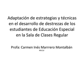 Adaptación de estrategias y técnicas en el desarrollo de destrezas de los estudiantes de Educación Especial en la Sala de Clases Regular Profa: Carmen Inés Marrrero Montalbán  MA.Ed 