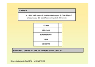 10. RESPON:


                     a) Quina era la manera de construir més important de l’Edat Mitjana ?

                      b) Fes una creu   x   als edificis més importants del romànic:




                                              TEATRES


                                             ESGLÉSIES


                                            SUPERMERCATS


                                                CIRCS


                                             MONESTIRS



   11. RESUMEIX LA SÍNTESI DEL FINAL DEL TEMA ( Per recordar ) ( PÀG. 55 )




Referent adaptació : MARCA 2     VICENS VIVES
 