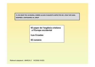 15. EN GRUP FEU UN MURAL SOBRE ALGUN D’AQUESTS ASPECTES DE L’EDAT MITJANA.
       DESPRÉS L’EXPOSAREU AL GRUP




                          •El paper de l’església cristiana
                           a l’Europa occidental

                          •Les Croades

                          •El romànic




Referent adaptació : MARCA 2   VICENS VIVES
 