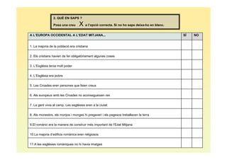 2. QUÈ EN SAPS ?

                 Posa una creu     X a l’opció correcta. Si no ho saps deixa-ho en blanc.
A L’EUROPA OCCIDENTAL A L’EDAT MITJANA...                                                   SÍ   NO


1. La majoria de la població era cristiana


2. Els cristians havien de fer obligatòriament algunes coses


3. L’Església tenia molt poder


4. L’Església era pobre


5. Les Croades eren persones que feien creus


6. Als europeus amb les Croades no aconsegueixen res


7. La gent vivia al camp. Les esglésies eren a la ciutat


8. Als monestirs, els monjos i monges hi pregaven i els pagesos treballaven la terra


9.El romànic era la manera de construir més important de l’Edat Mitjana


10.La majoria d’edificis romànics eren religiosos


11.A les esglésies romàniques no hi havia imatges
 