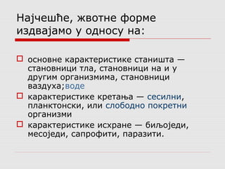 Најчешће, жвотне форме 
издвајамо у односу на: 
 основне карактеристике станишта — 
становници тла, становници на и у 
другим организмима, становници 
ваздуха;воде 
 карактеристике кретања — сесилни, 
планктонски, или слободно покретни 
организми 
 карактеристике исхране — биљоједи, 
месоједи, сапрофити, паразити. 
 