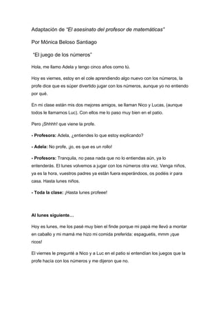 Adaptación de “El asesinato del profesor de matemáticas”

Por Mónica Beloso Santiago

“El juego de los números”

Hola, me llamo Adela y tengo cinco años como tú.

Hoy es viernes, estoy en el cole aprendiendo algo nuevo con los números, la
profe dice que es súper divertido jugar con los números, aunque yo no entiendo
por qué.

En mi clase están mis dos mejores amigos, se llaman Nico y Lucas, (aunque
todos le llamamos Luc). Con ellos me lo paso muy bien en el patio.

Pero ¡Shhhh! que viene la profe.

- Profesora: Adela, ¿entiendes lo que estoy explicando?

- Adela: No profe, ¡jo, es que es un rollo!

- Profesora: Tranquila, no pasa nada que no lo entiendas aún, ya lo
entenderás. El lunes volvemos a jugar con los números otra vez. Venga niños,
ya es la hora, vuestros padres ya están fuera esperándoos, os podéis ir para
casa. Hasta lunes niños.

- Toda la clase: ¡Hasta lunes profeee!




Al lunes siguiente…

Hoy es lunes, me los pasé muy bien el finde porque mi papá me llevó a montar
en caballo y mi mamá me hizo mi comida preferida: espaguetis, mmm ¡que
ricos!

El viernes le pregunté a Nico y a Luc en el patio si entendían los juegos que la
profe hacía con los números y me dijeron que no.
 