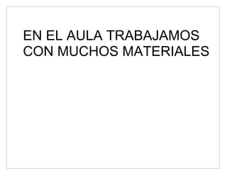 EN EL AULA TRABAJAMOS
CON MUCHOS MATERIALES
 