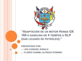 “ADAPTACIÓN DE UN MOTOR HONDA GX
160 A GASOLINA DE 4 TIEMPOS A GLP
(GAS LICUADO DE PETRÓLEO).”
PRESENTADO POR:
 LIPA CONDORI, RONALD
 FLORES CHAMBI, ALFREDO STIWARD
 