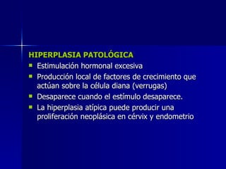 HIPERPLASIA PATOLÓGICA
HIPERPLASIA PATOLÓGICA
 Estimulación hormonal excesiva
Estimulación hormonal excesiva
 Producción local de factores de crecimiento que
Producción local de factores de crecimiento que
actúan sobre la célula diana (verrugas)
actúan sobre la célula diana (verrugas)
 Desaparece cuando el estímulo desaparece.
Desaparece cuando el estímulo desaparece.
 La hiperplasia atípica puede producir una
La hiperplasia atípica puede producir una
proliferación neoplásica en cérvix y endometrio
proliferación neoplásica en cérvix y endometrio
 