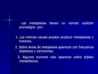 Las metaplasias tienen un remoto carácter
premaligno por:
1. Las mismas causas pueden producir metaplasias y
tumores.
2. Sobre áreas de metaplasia aparecen con frecuencia
displasias y carcinomas.
3. Algunos tumores solo aparecen sobre tejidos
metaplásicos.
 