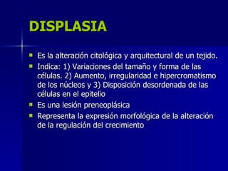DISPLASIA
DISPLASIA
 Es la alteración citológica y arquitectural de un tejido.
Es la alteración citológica y arquitectural de un tejido.
 Indica: 1) Variaciones del tamaño y forma de las
Indica: 1) Variaciones del tamaño y forma de las
células. 2) Aumento, irregularidad e hipercromatismo
células. 2) Aumento, irregularidad e hipercromatismo
de los núcleos y 3) Disposición desordenada de las
de los núcleos y 3) Disposición desordenada de las
células en el epitelio
células en el epitelio
 Es una lesión preneoplásica
Es una lesión preneoplásica
 Representa la expresión morfológica de la alteración
Representa la expresión morfológica de la alteración
de la regulación del crecimiento
de la regulación del crecimiento
 