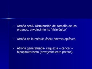 - Atrofia senil. Disminución del tamaño de los
órganos, envejecimiento “fisiológico”
- Atrofia de la médula ósea: anemia aplásica.
- Atrofia generalizada- caquexia – cáncer –
hipopituitarismo (envejecimiento precoz).
 