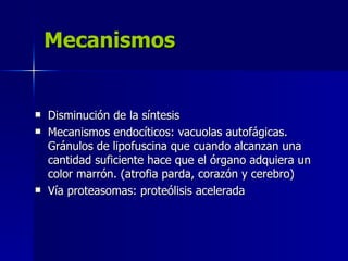 Mecanismos
Mecanismos
 Disminución de la síntesis
Disminución de la síntesis
 Mecanismos endocíticos: vacuolas autofágicas.
Mecanismos endocíticos: vacuolas autofágicas.
Gránulos de lipofuscina que cuando alcanzan una
Gránulos de lipofuscina que cuando alcanzan una
cantidad suficiente hace que el órgano adquiera un
cantidad suficiente hace que el órgano adquiera un
color marrón. (atrofia parda, corazón y cerebro)
color marrón. (atrofia parda, corazón y cerebro)
 Vía proteasomas: proteólisis acelerada
Vía proteasomas: proteólisis acelerada
 