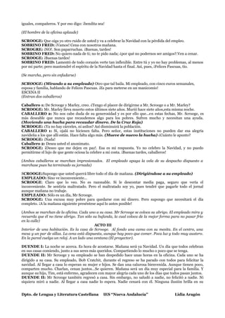iguales, compañeros. Y por eso digo: ¡bendita sea!

(El hombre de la oficina aplaude)

SCROOGE: Que oiga yo otro ruido de usted y va a celebrar la Navidad con la pérdida del empleo.
SOBRINO FRED: ¡Vamos! Cena con nosotros mañana.
SCROGRE: ¡NO!. Son paparruchas. ¡Buenas, tardes!
SOBRINO FRED: No quiero nada de ti; no te pido nada; ¿por qué no podernos ser amigos?.Ven a cenar.
SCROOGE: ¡Buenas tardes!
SOBRINO FRED: Lamentó de todo corazón verte tan inflexible. Entre tú y yo no hay problemas, al menos
por mi parte; pero mantendré el espíritu de la Navidad hasta el final. Así, pues, ¡Felices Pascuas, tío.

(Se marcha, pero sin enfadarse)

SCROOGE: (Mirando a su empleado) Otro que tal baila. Mi empleado, con cinco euros semanales,
esposa y familia, hablando de Felices Pascuas. ¡Es para meterse en un manicomio!
ESCENA II
(Entran dos caballeros)

Caballero 1: De Scrooge y Marley, creo. ¿Tengo el placer de dirigirme a Mr. Scrooge o a Mr. Marley?
SCROOGE: Mr. Marley lleva muerto estos últimos siete años. Murió hace siete años,esta misma noche.
CABALLERO 2: No nos cabe duda de su generosidad y es por ello que...en estas fechas, Mr. Scrooge, es
más deseable que nunca que recaudemos algo para los pobres. Sufren mucho y necesitan una ayuda.
(Moviendo una hucha para recaudar dinero. De la Cruz Roja)
SCROOGE: ¿Ya no hay cárceles, ni asilos? Así disminuirá la población.
CABALLERO 1: Sí, ojalá no hiciesen falta. Pero señor, estas instituciones no pueden dar esa alegría
navideña a los que allí están. Hace falta algo más. (Mueve de nuevo la hucha) ¿Cuánto le apunto?
SCROOGE: ¡Nada!
Caballero 2: Desea usted el anonimato.
SCROOGE: ¡Deseo que me dejen en paz!. Esa es mi respuesta. Yo no celebro la Navidad, y no puedo
permitirme el lujo de que gente ociosa la celebre a mi costa. ¡Buenas tardes, caballeros!

(Ambos caballeros se marchan impresionados. El empleado apaga la vela de su despacho dispuesto a
marchase pues ha terminado su jornada)

SCROOGE:Supongo que usted querrá libre todo el día de mañana. (Dirigiéndose a su empleado)
EMPLEADO: Sino ve inconveniente...
SCROOGE: Claro que lo veo. No es razonable. Si le descontar media paga, seguro que vería el
inconveniente. Se sentiría maltratado. Pero el maltratado soy yo, pues tendré que pagarle todo el jornal
aunque mañana no trabaje.
EMPLEADO: Sólo es un día, Mr Scrooge.
SCROOGE: Una excusa muy pobre para quedarse con mi dinero. Pero supongo que necesitará el día
completo. ¡A la mañana siguiente preséntese aquí lo antes posible!

(Ambos se marchan de la oficina. Cada uno a su casa. Mr Scrooge se coloca su abrigo. El empleado mira y
recuerda que él no tiene abrigo. Tan sólo su bufanda, la cual coloca de la mejor forma para no pasar frío
en la calle)
                                           ACTO III
Interior de una habitación. Es la casa de Scrooge. Al fondo una cama con su mesita. En el centro, una
mesa y un par de sillas. La cena está dispuesta, aunque hay poco que comer. Poca luz y todo muy austero.
En la pared cuelga un reloj. A un lado una ventana (El proyector).

DUENDE I: La noche se acerca. Es hora de acostarse. Mañana será ya Navidad. Un día que todos celebran
en sus casas comiendo, junto a sus seres más queridos. Compartiendo lo mucho o poco que se tenga.
DUENDE II: Mr Scrooge y su empleado se han despedido hace unas horas en la oficina. Cada uno se ha
dirigido a su casa. Su empleado, Bob Cratchit, durante el regreso se ha parado con todos para felicitar la
navidad. Al llegar a casa lo esperan su mujer e hijos. Se dan una calurosa bienvenida. Aunque tienen poco,
comparten mucho. Charlan, cenan juntos...Se quieren. Mañana será un día muy especial para la familia. Y
aunque su hijo, Tim, está enfermo, agradecen con mayor alegría cada uno de los días que todos pasan juntos.
DUENDE II: Mr Scrooge también regresó a casa. Sin embargo, no saludó a nadie, no felicitó a nadie. Ni
siquiera miró a nadie. Al llegar a casa nadie lo espera. Nadie cenará con él. Ninguna ilusión brilla en su


Dpto. de Lengua y Literatura Castellana          IES “Nueva Andalucía”                    Lidia Aragón
 