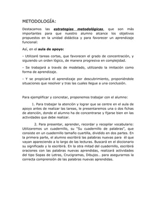METODOLOGÍA:
Destacamos las estrategias metodológicas, que son más
importantes para que nuestro alumno alcance los objetivos
propuestos en la unidad didáctica y para favorecer un aprendizaje
funcional:
Así, en el aula de apoyo:
- Utilizaré tareas cortas, que favorecen el grado de concentración, y
siguiendo un orden lógico, de manera progresiva en complejidad.
- Se trabajará a través de modelado, utilizando la imitación como
forma de aprendizaje.
- Y se propiciará el aprendizaje por descubrimiento, proponiéndole
situaciones que resolver y tras las cuales llegue a una conclusión.

Para ejemplificar y concretar, proponemos trabajar con el alumno:
1. Para trabajar la atención y lograr que se centre en el aula de
apoyo antes de realizar las tareas, le presentaremos una o dos fichas
de atención, donde el alumno ha de concentrarse y fijarse bien en las
actividades que debe realizar.
2. Para presentar, aprender, recordar y recopilar vocabulario:
Utilizaremos un cuadernillo, su “Su cuadernillo de palabras”, que
consiste en un cuadernillo tamaño cuartilla, dividido en dos partes. En
la primera parte, el alumno escribirá las palabras nuevas para él que
vayan apareciendo a lo largo de las lecturas. Buscará en el diccionario
su significado y lo escribirá. En la otra mitad del cuadernillo, escribirá
oraciones con las palabras nuevas aprendidas, realizará actividades
del tipo Sopas de Letras, Crucigramas, Dibujos… para asegurarnos la
correcta comprensión de las palabras nuevas aprendidas.

 