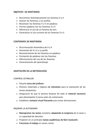 OBJETIVOS (SE MANTIENEN)
Discriminar fonemáticamente los fonemas ll y ñ
Asociar los fonemas a sus grafías
Reconocer los fonemas ll y ñ en palabras
Formar palabras con los fonemas ll y ñ
Diferenciar el uso de un fonema de otro
Generalizar el uso correcto de los fonemas ll y ñ
CONTENIDOS (SE MANTIENEN)
Discriminación fonemática de ll y ñ
Asociación de ll y ñ a su grafía
Reconocimiento de los fonemas en palabras
Formación de palabras con los fonemas
Diferenciación del uso de los fonemas
Generalización del aprendizaje
ADAPTACIÓN DE LA METODOLOGÍA
CONTROL ESTIMULAR
● Situarla cerca del profesor.
● Eliminar materiales y objetos no relevantes para la realización de las
tareas propuestas.
● Asegurarse de que la alumna dispone de todo el material necesario
para desempeñar la tarea antes de comenzarla.
● Establecer contacto visual frecuente para evitar distracciones.
MEJORAR LA AUTONOMÍA
● Reprogramar las tareas escolares adaptando la exigencia de la tarea a
su capacidad de atención.
● Proponer en un principio tareas académicas de fácil resolución.
● Fraccionar el trabajo en tareas cortas
 