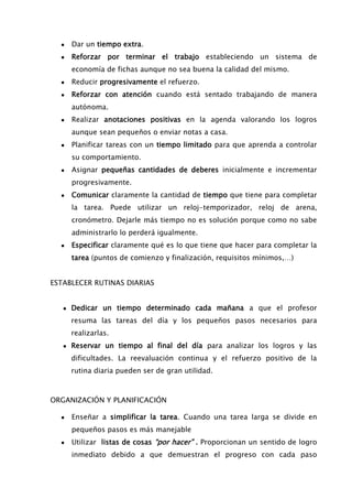 ● Dar un tiempo extra.
● Reforzar por terminar el trabajo estableciendo un sistema de
economía de fichas aunque no sea buena la calidad del mismo.
● Reducir progresivamente el refuerzo.
● Reforzar con atención cuando está sentado trabajando de manera
autónoma.
● Realizar anotaciones positivas en la agenda valorando los logros
aunque sean pequeños o enviar notas a casa.
● Planificar tareas con un tiempo limitado para que aprenda a controlar
su comportamiento.
● Asignar pequeñas cantidades de deberes inicialmente e incrementar
progresivamente.
● Comunicar claramente la cantidad de tiempo que tiene para completar
la tarea. Puede utilizar un reloj-temporizador, reloj de arena,
cronómetro. Dejarle más tiempo no es solución porque como no sabe
administrarlo lo perderá igualmente.
● Especificar claramente qué es lo que tiene que hacer para completar la
tarea (puntos de comienzo y finalización, requisitos mínimos,…)
ESTABLECER RUTINAS DIARIAS
● Dedicar un tiempo determinado cada mañana a que el profesor
resuma las tareas del día y los pequeños pasos necesarios para
realizarlas.
● Reservar un tiempo al final del día para analizar los logros y las
dificultades. La reevaluación continua y el refuerzo positivo de la
rutina diaria pueden ser de gran utilidad.
ORGANIZACIÓN Y PLANIFICACIÓN
● Enseñar a simplificar la tarea. Cuando una tarea larga se divide en
pequeños pasos es más manejable
● Utilizar listas de cosas “por hacer” . Proporcionan un sentido de logro
inmediato debido a que demuestran el progreso con cada paso
 