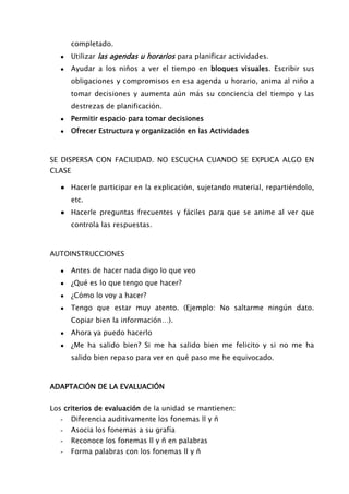 completado.
● Utilizar las agendas u horarios para planificar actividades.
● Ayudar a los niños a ver el tiempo en bloques visuales. Escribir sus
obligaciones y compromisos en esa agenda u horario, anima al niño a
tomar decisiones y aumenta aún más su conciencia del tiempo y las
destrezas de planificación.
● Permitir espacio para tomar decisiones
● Ofrecer Estructura y organización en las Actividades
SE DISPERSA CON FACILIDAD. NO ESCUCHA CUANDO SE EXPLICA ALGO EN
CLASE
● Hacerle participar en la explicación, sujetando material, repartiéndolo,
etc.
● Hacerle preguntas frecuentes y fáciles para que se anime al ver que
controla las respuestas.
AUTOINSTRUCCIONES
● Antes de hacer nada digo lo que veo
● ¿Qué es lo que tengo que hacer?
● ¿Cómo lo voy a hacer?
● Tengo que estar muy atento. (Ejemplo: No saltarme ningún dato.
Copiar bien la información…).
● Ahora ya puedo hacerlo
● ¿Me ha salido bien? Si me ha salido bien me felicito y si no me ha
salido bien repaso para ver en qué paso me he equivocado.
ADAPTACIÓN DE LA EVALUACIÓN
Los criterios de evaluación de la unidad se mantienen:
- Diferencia auditivamente los fonemas ll y ñ
- Asocia los fonemas a su grafía
- Reconoce los fonemas ll y ñ en palabras
- Forma palabras con los fonemas ll y ñ
 
