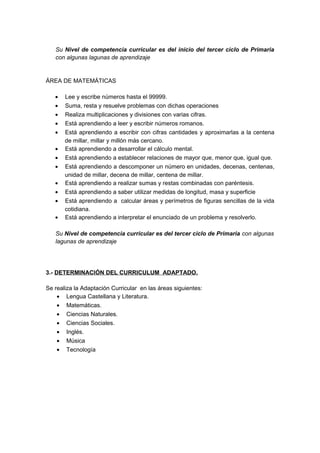 Su Nivel de competencia curricular es del inicio del tercer ciclo de Primaria
con algunas lagunas de aprendizaje
ÁREA DE MATEMÁTICAS
• Lee y escribe números hasta el 99999.
• Suma, resta y resuelve problemas con dichas operaciones
• Realiza multiplicaciones y divisiones con varias cifras.
• Está aprendiendo a leer y escribir números romanos.
• Está aprendiendo a escribir con cifras cantidades y aproximarlas a la centena
de millar, millar y millón más cercano.
• Está aprendiendo a desarrollar el cálculo mental.
• Está aprendiendo a establecer relaciones de mayor que, menor que, igual que.
• Está aprendiendo a descomponer un número en unidades, decenas, centenas,
unidad de millar, decena de millar, centena de millar.
• Está aprendiendo a realizar sumas y restas combinadas con paréntesis.
• Está aprendiendo a saber utilizar medidas de longitud, masa y superficie
• Está aprendiendo a calcular áreas y perímetros de figuras sencillas de la vida
cotidiana.
• Está aprendiendo a interpretar el enunciado de un problema y resolverlo.
Su Nivel de competencia curricular es del tercer ciclo de Primaria con algunas
lagunas de aprendizaje
3.- DETERMINACIÓN DEL CURRICULUM ADAPTADO.
Se realiza la Adaptación Curricular en las áreas siguientes:
• Lengua Castellana y Literatura.
• Matemáticas.
• Ciencias Naturales.
• Ciencias Sociales.
• Inglés.
• Música
• Tecnología
 